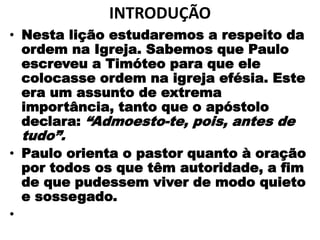INTRODUÇÃO
• Nesta lição estudaremos a respeito da
ordem na Igreja. Sabemos que Paulo
escreveu a Timóteo para que ele
colocasse ordem na igreja efésia. Este
era um assunto de extrema
importância, tanto que o apóstolo
declara: “Admoesto-te, pois, antes de
tudo”.
• Paulo orienta o pastor quanto à oração
por todos os que têm autoridade, a fim
de que pudessem viver de modo quieto
e sossegado.
•
 