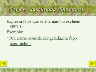 Oração Coordenada Alternativa. Expressa fatos que se alternam ou excluem entre si. Exemplo: “ Ora como comida congelada,ora faço sanduíche”. 