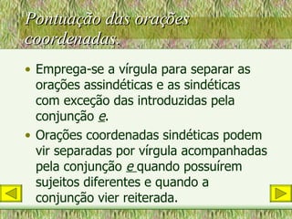 Pontuação das orações coordenadas. Emprega-se a vírgula para separar as orações assindéticas e as sindéticas com exceção das introduzidas pela conjunção  e . Orações coordenadas sindéticas podem vir separadas por vírgula acompanhadas pela conjunção  e  quando possuírem sujeitos diferentes e quando a conjunção vier reiterada. 