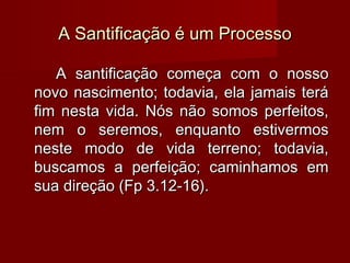A Santificação é um ProcessoA Santificação é um Processo
A santificação começa com o nossoA santificação começa com o nosso
novo nascimento; todavia, ela jamais teránovo nascimento; todavia, ela jamais terá
fim nesta vida. Nós não somos perfeitos,fim nesta vida. Nós não somos perfeitos,
nem o seremos, enquanto estivermosnem o seremos, enquanto estivermos
neste modo de vida terreno; todavia,neste modo de vida terreno; todavia,
buscamos a perfeição; caminhamos embuscamos a perfeição; caminhamos em
sua direção (Fp 3.12-16).sua direção (Fp 3.12-16).
 