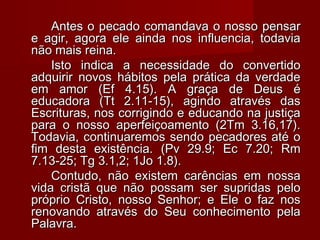 Antes o pecado comandava o nosso pensarAntes o pecado comandava o nosso pensar
e agir, agora ele ainda nos influencia, todaviae agir, agora ele ainda nos influencia, todavia
não mais reina.não mais reina.
Isto indica a necessidade do convertidoIsto indica a necessidade do convertido
adquirir novos hábitos pela prática da verdadeadquirir novos hábitos pela prática da verdade
em amor (Ef 4.15). A graça de Deus éem amor (Ef 4.15). A graça de Deus é
educadora (Tt 2.11-15), agindo através daseducadora (Tt 2.11-15), agindo através das
Escrituras, nos corrigindo e educando na justiçaEscrituras, nos corrigindo e educando na justiça
para o nosso aperfeiçoamento (2Tm 3.16,17).para o nosso aperfeiçoamento (2Tm 3.16,17).
Todavia, continuaremos sendo pecadores até oTodavia, continuaremos sendo pecadores até o
fim desta existência. (Pv 29.9; Ec 7.20; Rmfim desta existência. (Pv 29.9; Ec 7.20; Rm
7.13-25; Tg 3.1,2; 1Jo 1.8).7.13-25; Tg 3.1,2; 1Jo 1.8).
Contudo, não existem carências em nossaContudo, não existem carências em nossa
vida cristã que não possam ser supridas pelovida cristã que não possam ser supridas pelo
próprio Cristo, nosso Senhor; e Ele o faz nospróprio Cristo, nosso Senhor; e Ele o faz nos
renovando através do Seu conhecimento pelarenovando através do Seu conhecimento pela
Palavra.Palavra.
 