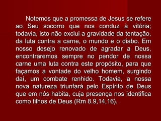 Notemos que a promessa de Jesus se refereNotemos que a promessa de Jesus se refere
ao Seu socorro que nos conduz à vitória;ao Seu socorro que nos conduz à vitória;
todavia, isto não exclui a gravidade da tentação,todavia, isto não exclui a gravidade da tentação,
da luta contra a carne, o mundo e o diabo. Emda luta contra a carne, o mundo e o diabo. Em
nosso desejo renovado de agradar a Deus,nosso desejo renovado de agradar a Deus,
encontraremos sempre no pendor de nossaencontraremos sempre no pendor de nossa
carne uma luta contra este propósito, para quecarne uma luta contra este propósito, para que
façamos a vontade do velho homem, surgindofaçamos a vontade do velho homem, surgindo
daí, um combate renhido. Todavia, a nossadaí, um combate renhido. Todavia, a nossa
nova natureza triunfará pelo Espírito de Deusnova natureza triunfará pelo Espírito de Deus
que em nós habita, cuja presença nos identificaque em nós habita, cuja presença nos identifica
como filhos de Deus (Rm 8.9,14,16).como filhos de Deus (Rm 8.9,14,16).
 