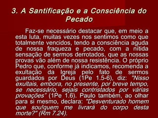 3. A Santificação e a Consciência do3. A Santificação e a Consciência do
PecadoPecado
Faz-se necessário destacar que, em meio aFaz-se necessário destacar que, em meio a
esta luta, muitas vezes nos sentimos como queesta luta, muitas vezes nos sentimos como que
totalmente vencidos, tendo a consciência agudatotalmente vencidos, tendo a consciência aguda
de nossa fraqueza e pecado, com a nítidade nossa fraqueza e pecado, com a nítida
sensação de sermos derrotados, que as nossassensação de sermos derrotados, que as nossas
provas vão além de nossa resistência. O próprioprovas vão além de nossa resistência. O próprio
Pedro que, conforme já indicamos, recomenda aPedro que, conforme já indicamos, recomenda a
exultação da Igreja pelo fato de sermosexultação da Igreja pelo fato de sermos
guardados por Deus (1Pe 1.5-6), diz:guardados por Deus (1Pe 1.5-6), diz: "Nisso"Nisso
exultais, embora, no presente, por breve tempo,exultais, embora, no presente, por breve tempo,
se necessário, sejais contristados por váriasse necessário, sejais contristados por várias
provações”provações” (1Pe 1.6). Paulo também, ao olhar(1Pe 1.6). Paulo também, ao olhar
para si mesmo, declara:para si mesmo, declara: "Desventurado homem"Desventurado homem
que sou!quem me livrará do corpo destaque sou!quem me livrará do corpo desta
morte?" (Rm 7.24).morte?" (Rm 7.24).
 