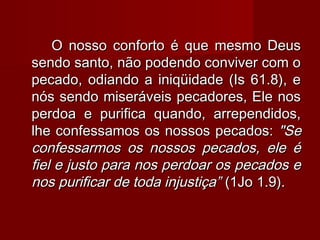 O nosso conforto é que mesmo DeusO nosso conforto é que mesmo Deus
sendo santo, não podendo conviver com osendo santo, não podendo conviver com o
pecado, odiando a iniqüidade (Is 61.8), epecado, odiando a iniqüidade (Is 61.8), e
nós sendo miseráveis pecadores, Ele nosnós sendo miseráveis pecadores, Ele nos
perdoa e purifica quando, arrependidos,perdoa e purifica quando, arrependidos,
lhe confessamos os nossos pecados:lhe confessamos os nossos pecados: "Se"Se
confessarmos os nossos pecados, ele éconfessarmos os nossos pecados, ele é
fiel e justo para nos perdoar os pecados efiel e justo para nos perdoar os pecados e
nos purificar de toda injustiça”nos purificar de toda injustiça” (1Jo 1.9).(1Jo 1.9).
 