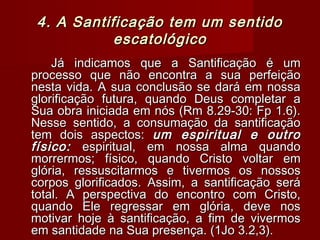 4. A Santificação tem um sentido4. A Santificação tem um sentido
escatológicoescatológico
Já indicamos que a Santificação é umJá indicamos que a Santificação é um
processo que não encontra a sua perfeiçãoprocesso que não encontra a sua perfeição
nesta vida. A sua conclusão se dará em nossanesta vida. A sua conclusão se dará em nossa
glorificação futura, quando Deus completar aglorificação futura, quando Deus completar a
Sua obra iniciada em nós (Rm 8.29-30: Fp 1.6).Sua obra iniciada em nós (Rm 8.29-30: Fp 1.6).
Nesse sentido, a consumação da santificaçãoNesse sentido, a consumação da santificação
tem dois aspectos:tem dois aspectos: um espiritual e outroum espiritual e outro
físico:físico: espiritual, em nossa alma quandoespiritual, em nossa alma quando
morrermos; físico, quando Cristo voltar emmorrermos; físico, quando Cristo voltar em
glória, ressuscitarmos e tivermos os nossosglória, ressuscitarmos e tivermos os nossos
corpos glorificados. Assim, a santificação serácorpos glorificados. Assim, a santificação será
total. A perspectiva do encontro com Cristo,total. A perspectiva do encontro com Cristo,
quando Ele regressar em glória, deve nosquando Ele regressar em glória, deve nos
motivar hoje à santificação, a fim de vivermosmotivar hoje à santificação, a fim de vivermos
em santidade na Sua presença. (1Jo 3.2,3).em santidade na Sua presença. (1Jo 3.2,3).
 