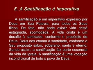 5. A Santificação é Imperativa5. A Santificação é Imperativa
A santificação é um imperativo expresso porA santificação é um imperativo expresso por
Deus em Sua Palavra, para todos os SeusDeus em Sua Palavra, para todos os Seus
filhos. De fato, não pode existir vida cristãfilhos. De fato, não pode existir vida cristã
estagnada, acomodada. A vida cristã é umestagnada, acomodada. A vida cristã é um
desafio à santidade, conforme o propósito dedesafio à santidade, conforme o propósito de
Deus. Deus nos chama à santidade, conforme oDeus. Deus nos chama à santidade, conforme o
Seu propósito sábio, soberano, santo e eterno.Seu propósito sábio, soberano, santo e eterno.
Sendo assim, a santificação faz parte essencialSendo assim, a santificação faz parte essencial
da vida da Igreja. A santificação é uma vocaçãoda vida da Igreja. A santificação é uma vocação
incondicional de todo o povo de Deus.incondicional de todo o povo de Deus.
 
