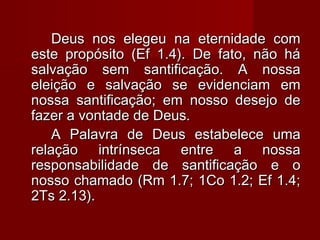 Deus nos elegeu na eternidade comDeus nos elegeu na eternidade com
este propósito (Ef 1.4). De fato, não háeste propósito (Ef 1.4). De fato, não há
salvação sem santificação. A nossasalvação sem santificação. A nossa
eleição e salvação se evidenciam emeleição e salvação se evidenciam em
nossa santificação; em nosso desejo denossa santificação; em nosso desejo de
fazer a vontade de Deus.fazer a vontade de Deus.
A Palavra de Deus estabelece umaA Palavra de Deus estabelece uma
relação intrínseca entre a nossarelação intrínseca entre a nossa
responsabilidade de santificação e oresponsabilidade de santificação e o
nosso chamado (Rm 1.7; 1Co 1.2; Ef 1.4;nosso chamado (Rm 1.7; 1Co 1.2; Ef 1.4;
2Ts 2.13).2Ts 2.13).
 
