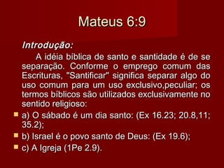 Mateus 6:9Mateus 6:9
Introdução:Introdução:
A idéia bíblica de santo e santidade é de seA idéia bíblica de santo e santidade é de se
separação. Conforme o emprego comum dasseparação. Conforme o emprego comum das
Escrituras, "Santificar" significa separar algo doEscrituras, "Santificar" significa separar algo do
uso comum para um uso exclusivo,peculiar; osuso comum para um uso exclusivo,peculiar; os
termos bíblicos são utilizados exclusivamente notermos bíblicos são utilizados exclusivamente no
sentido religioso:sentido religioso:
 a) O sábado é um dia santo: (Ex 16.23; 20.8,11;a) O sábado é um dia santo: (Ex 16.23; 20.8,11;
35.2);35.2);
 b) Israel é o povo santo de Deus: (Ex 19.6);b) Israel é o povo santo de Deus: (Ex 19.6);
 c) A Igreja (1Pe 2.9).c) A Igreja (1Pe 2.9).
 