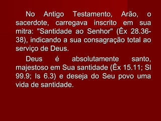 No Antigo Testamento, Arão, oNo Antigo Testamento, Arão, o
sacerdote, carregava inscrito em suasacerdote, carregava inscrito em sua
mitra: "Santidade ao Senhor" (Êx 28.36-mitra: "Santidade ao Senhor" (Êx 28.36-
38), indicando a sua consagração total ao38), indicando a sua consagração total ao
serviço de Deus.serviço de Deus.
Deus é absolutamente santo,Deus é absolutamente santo,
majestoso em Sua santidade (Êx 15.11; Slmajestoso em Sua santidade (Êx 15.11; Sl
99.9; Is 6.3) e deseja do Seu povo uma99.9; Is 6.3) e deseja do Seu povo uma
vida de santidade.vida de santidade.
 