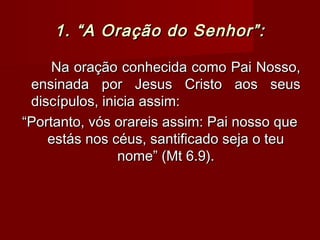 1. “A Oração do Senhor”:1. “A Oração do Senhor”:
Na oração conhecida como Pai Nosso,Na oração conhecida como Pai Nosso,
ensinada por Jesus Cristo aos seusensinada por Jesus Cristo aos seus
discípulos, inicia assim:discípulos, inicia assim:
““Portanto, vós orareis assim: Pai nosso quePortanto, vós orareis assim: Pai nosso que
estás nos céus, santificado seja o teuestás nos céus, santificado seja o teu
nome” (Mt 6.9).nome” (Mt 6.9).
 