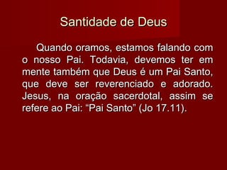 Santidade de DeusSantidade de Deus
Quando oramos, estamos falando comQuando oramos, estamos falando com
o nosso Pai. Todavia, devemos ter emo nosso Pai. Todavia, devemos ter em
mente também que Deus é um Pai Santo,mente também que Deus é um Pai Santo,
que deve ser reverenciado e adorado.que deve ser reverenciado e adorado.
Jesus, na oração sacerdotal, assim seJesus, na oração sacerdotal, assim se
refere ao Pai: “Pai Santo” (Jo 17.11).refere ao Pai: “Pai Santo” (Jo 17.11).
 
