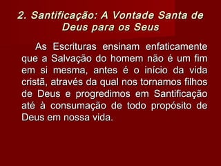 2. Santificação: A Vontade Santa de2. Santificação: A Vontade Santa de
Deus para os SeusDeus para os Seus
As Escrituras ensinam enfaticamenteAs Escrituras ensinam enfaticamente
que a Salvação do homem não é um fimque a Salvação do homem não é um fim
em si mesma, antes é o início da vidaem si mesma, antes é o início da vida
cristã, através da qual nos tornamos filhoscristã, através da qual nos tornamos filhos
de Deus e progredimos em Santificaçãode Deus e progredimos em Santificação
até à consumação de todo propósito deaté à consumação de todo propósito de
Deus em nossa vida.Deus em nossa vida.
 