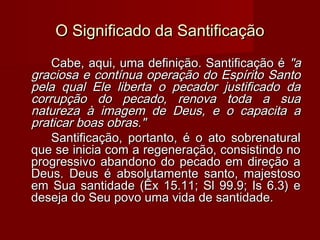 O Significado da SantificaçãoO Significado da Santificação
Cabe, aqui, uma definição. Santificação éCabe, aqui, uma definição. Santificação é "a"a
graciosa e contínua operação do Espírito Santograciosa e contínua operação do Espírito Santo
pela qual Ele liberta o pecador justificado dapela qual Ele liberta o pecador justificado da
corrupção do pecado, renova toda a suacorrupção do pecado, renova toda a sua
natureza à imagem de Deus, e o capacita anatureza à imagem de Deus, e o capacita a
praticar boas obras."praticar boas obras."
Santificação, portanto, é o ato sobrenaturalSantificação, portanto, é o ato sobrenatural
que se inicia com a regeneração, consistindo noque se inicia com a regeneração, consistindo no
progressivo abandono do pecado em direção aprogressivo abandono do pecado em direção a
Deus. Deus é absolutamente santo, majestosoDeus. Deus é absolutamente santo, majestoso
em Sua santidade (Êx 15.11; Sl 99.9; Is 6.3) eem Sua santidade (Êx 15.11; Sl 99.9; Is 6.3) e
deseja do Seu povo uma vida de santidade.deseja do Seu povo uma vida de santidade.
 