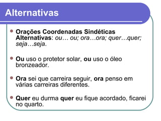 Alternativas
 Orações Coordenadas Sindéticas
Alternativas: ou… ou; ora…ora; quer…quer;
seja…seja.
 Ou uso o protetor solar, ou uso o óleo
bronzeador.
 Ora sei que carreira seguir, ora penso em
várias carreiras diferentes.
 Quer eu durma quer eu fique acordado, ficarei
no quarto.
 