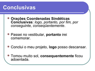 Conclusivas
 Orações Coordenadas Sindéticas
Conclusivas: logo, portanto, por fim, por
conseguinte, conseqüentemente.
 Passei no vestibular, portanto irei
comemorar.
 Conclui o meu projeto, logo posso descansar.
 Tomou muito sol, consequentemente ficou
adoentada.
 