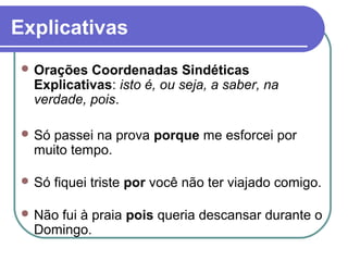Explicativas
 Orações Coordenadas Sindéticas
Explicativas: isto é, ou seja, a saber, na
verdade, pois.
 Só passei na prova porque me esforcei por
muito tempo.
 Só fiquei triste por você não ter viajado comigo.
 Não fui à praia pois queria descansar durante o
Domingo.
 