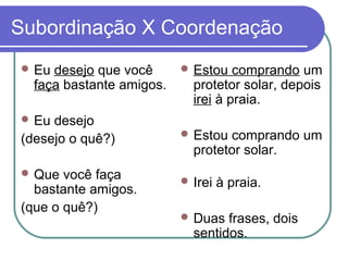 Subordinação X Coordenação
 Eu desejo que você
faça bastante amigos.
 Eu desejo
(desejo o quê?)
 Que você faça
bastante amigos.
(que o quê?)
 Estou comprando um
protetor solar, depois
irei à praia.
 Estou comprando um
protetor solar.
 Irei à praia.
 Duas frases, dois
sentidos.
 