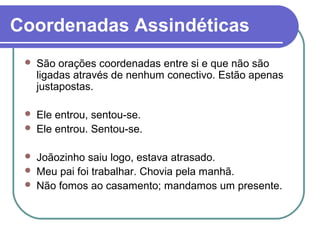 Coordenadas Assindéticas
 São orações coordenadas entre si e que não são
ligadas através de nenhum conectivo. Estão apenas
justapostas.
 Ele entrou, sentou-se.
 Ele entrou. Sentou-se.
 Joãozinho saiu logo, estava atrasado.
 Meu pai foi trabalhar. Chovia pela manhã.
 Não fomos ao casamento; mandamos um presente.
 