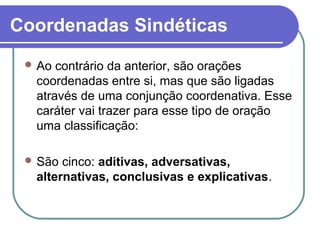 Coordenadas Sindéticas
 Ao contrário da anterior, são orações
coordenadas entre si, mas que são ligadas
através de uma conjunção coordenativa. Esse
caráter vai trazer para esse tipo de oração
uma classificação:
 São cinco: aditivas, adversativas,
alternativas, conclusivas e explicativas.
 