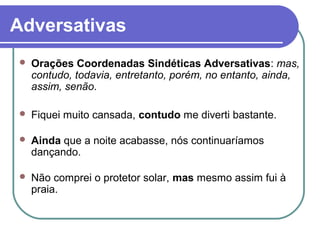 Adversativas
 Orações Coordenadas Sindéticas Adversativas: mas,
contudo, todavia, entretanto, porém, no entanto, ainda,
assim, senão.
 Fiquei muito cansada, contudo me diverti bastante.
 Ainda que a noite acabasse, nós continuaríamos
dançando.
 Não comprei o protetor solar, mas mesmo assim fui à
praia.
 