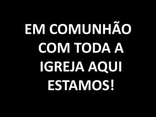 EM COMUNHÃO COM TODA A IGREJA AQUI ESTAMOS!