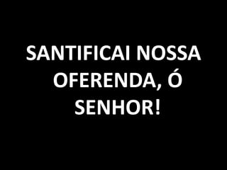 SANTIFICAI NOSSA OFERENDA, Ó SENHOR!