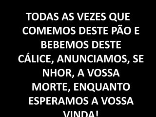 TODAS AS VEZES QUE COMEMOS DESTE PÃO E BEBEMOS DESTE CÁLICE, ANUNCIAMOS, SENHOR, A VOSSA MORTE, ENQUANTO ESPERAMOS A VOSSA VINDA!