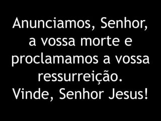 Anunciamos, Senhor, a vossa morte e proclamamos a vossa ressurreição. Vinde, Senhor Jesus!