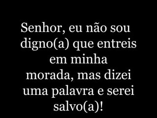 Senhor, eu não sou digno(a) que entreis em minha morada, mas dizei uma palavra e serei salvo(a)!
