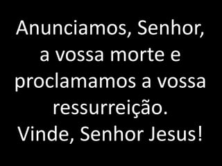 Anunciamos, Senhor, a vossa morte e proclamamos a vossa ressurreição. Vinde, Senhor Jesus!