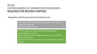 RULEX
CERTAIN MODES OF SEPARATION DOCUMENTS
REQUIRED FOR RECORD PURPOSES
Resignation shall be governed by the following rules:
3. The appointing officer/authority shall act on the notice of
resignation within 30
days from receipt thereof.
4. In the interest of service, however, the appointing
officer/authority may set a
date of effectivity of the resignation, but in no case shall be
earlier than the date
specified in the letter of resignation or 30 days from submission
thereof.
 