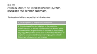 RULEX
CERTAIN MODES OF SEPARATION DOCUMENTS
REQUIRED FOR RECORD PURPOSES
Resignation shall be governed by the following rules:
5. The acceptance of resignation is mandatory.
6. If the last day of the period given to the appointing
officer/authority to act and furnish copy of the written action
on the tendered resignation falls on a holiday or non-working
day, copy of the written action shall be furnished the official or
employee concerned on the next working day immediately
following a holiday or non-working day.
 