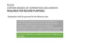 RULEX
CERTAIN MODES OF SEPARATION DOCUMENTS
REQUIRED FOR RECORD PURPOSES
Resignation shall be governed by the following rules:
7. The official or employee concerned may withdraw the
tender of resignation any time prior to receipt of notice of
acceptance of the resignation from the appointing
officer/authority or before the lapse of the 30-day period given
for the latter to act on the resignation, whichever comes first.
8. Until the resignation is accepted, the tender of resignation is
revocable.
 