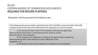 RULEX
CERTAIN MODES OF SEPARATION DOCUMENTS
REQUIRED FOR RECORD PURPOSES
Resignation shall be governed by the following rules:
1. the voluntary written notice of the employee informing the appointing
officer/authority that he/she is relinquishing his/her position and the
effectivity date of said resignation;
2. the acceptance of resignation in writing by the agency head or appointing
officer/authority which shall indicate the date of effectivity of the
resignation; and
3. the proof of notice of the acceptance of resignation to the employee.
9.The following documents shall be submitted to the CSC Field Office concerned within thirty (30)
calendar days from the date of the effectivity of the resignation, for record purposes:
 