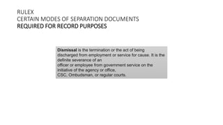 RULEX
CERTAIN MODES OF SEPARATION DOCUMENTS
REQUIRED FOR RECORD PURPOSES
Dismissal is the termination or the act of being
discharged from employment or service for cause. It is the
definite severance of an
officer or employee from government service on the
initiative of the agency or office,
CSC, Ombudsman, or regular courts.
 
