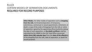 RULEX
CERTAIN MODES OF SEPARATION DOCUMENTS
REQUIRED FOR RECORD PURPOSES
Other Modes. For other modes of separation such as dropping
from the rolls, termination/expiration of temporary,
coterminous, contractual or casual appointment, retirement, or
death, a copy of the order of dropping from the rolls or notice
of separation signed by the appointing officer/authority stating
the date of such separation, or the death certificate shall be
submitted by the HRMO to the CSC Field Office concerned
within thirty (30) calendar days from the date of the effectivity
of the dropping from the rolls, date of separation, or death for
record purposes
 