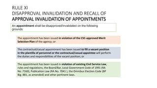 RULE XI
DISAPPROVAL INVALIDATION AND RECALL OF
APPROVAL INVALIDATION OF APPOINTMENTS
An appointment shall be disapproved/invalidated on the following
grounds:
The appointment has been issued in violation of the CSC-approved Merit
Selection Plan of the agency; or
The contractual/casual appointment has been issued to fill a vacant position
in the plantilla of personnel or the contractual/casual appointee will perform
the duties and responsibilities of the vacant position; or
The appointment has been issued in violation of existing Civil Service Law,
rules and regulations, the Board/Bar, Local Government Code of 1991 (RA
No. 7160), Publication Law (RA No. 7041 ), the Omnibus Election Code (BP
Big. 881, as amended) and other pertinent laws.
 