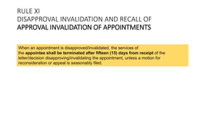 When an appointment is disapproved/invalidated, the services of
the appointee shall be terminated after fifteen (15) days from receipt of the
letter/decision disapproving/invalidating the appointment, unless a motion for
reconsideration or appeal is seasonably filed.
RULE XI
DISAPPROVAL INVALIDATION AND RECALL OF
APPROVAL INVALIDATION OF APPOINTMENTS
 