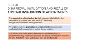 The appointing officer/authority shall be personally liable for the
salary of an appointee paid after the CSC has finally
disapproved/invalidated the appointment.
An employee whose promotional appointment is disapproved/
invalidated shall be reverted to his/her former position.
The issuance of mass appointments of more than twenty (20)
appointments may be allowed provided the above conditions in Sections
111 and 112 of this Rule, as the case may be, are followed
RULE XI
DISAPPROVAL INVALIDATION AND RECALL OF
APPROVAL INVALIDATION OF APPOINTMENTS
 