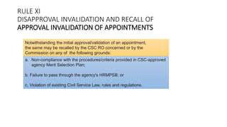 RULE XI
DISAPPROVAL INVALIDATION AND RECALL OF
APPROVAL INVALIDATION OF APPOINTMENTS
Notwithstanding the initial approval/validation of an appointment,
the same may be recalled by the CSC RO concerned or by the
Commission on any of the following grounds:
a. Non-compliance with the procedures/criteria provided in CSC-approved
agency Merit Selection Plan;
b. Failure to pass through the agency's HRMPSB; or
c. Violation of existing Civil Service Law, rules and regulations.
 