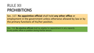 RULE XII
PROHIBITIONS
Sec. 117. No appointive official shall hold any other office or
employment in the government unless otherwise allowed by law or by
the primary functions of his/her position.
Sec. 118. No elective official shall be eligible for appointment in any capacity
to any public office or position during his/her tenure.
 