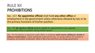 RULE XII
PROHIBITIONS
Sec. 117. No appointive official shall hold any other office or
employment in the government unless otherwise allowed by law or by
the primary functions of his/her position.
Sec. 118. No elective official shall be eligible for appointment in any capacity
to any public office or position during his/her tenure.
Sec. 119. No elective or appointive public officer or employee shall receive additional, double or
indirect compensation, unless specifically authorized by law, nor accept without the consent of
Congress, any present, emolument, office or title of any kind from any foreign government.
 