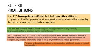 RULE XII
PROHIBITIONS
Sec. 117. No appointive official shall hold any other office or
employment in the government unless otherwise allowed by law or by
the primary functions of his/her position.
Sec. 118. No elective official shall be eligible for appointment in any capacity
to any public office or position during his/her tenure.
Sec. 119. No elective or appointive public officer or employee shall receive additional, double or
indirect compensation, unless specifically authorized by law, nor accept without the consent of
Congress, any present, emolument, office or title of any kind from any foreign government.
Pensions and gratuities shall not be considered as additional, double or indirect
compensation.
 