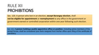 RULE XII
PROHIBITIONS
Sec. 120. A person who lost in an election, except Barangay election, shall
not be eligible for appointment or reemployment to any office in the government or
government-owned or controlled corporation within one year following such election.
Sec. 121. A person holding a public appointive office or position, including active members of the
armed forces, shall be considered ipso facto resigned from his/her office upon filing of the certificate of
candidacy
 
