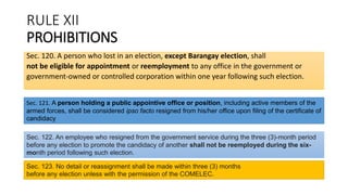 RULE XII
PROHIBITIONS
Sec. 120. A person who lost in an election, except Barangay election, shall
not be eligible for appointment or reemployment to any office in the government or
government-owned or controlled corporation within one year following such election.
Sec. 121. A person holding a public appointive office or position, including active members of the
armed forces, shall be considered ipso facto resigned from his/her office upon filing of the certificate of
candidacy
Sec. 122. An employee who resigned from the government service during the three (3)-month period
before any election to promote the candidacy of another shall not be reemployed during the six-
month period following such election.
Sec. 123. No detail or reassignment shall be made within three (3) months
before any election unless with the permission of the COMELEC.
 