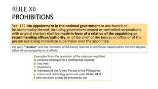 RULE XII
PROHIBITIONS
Sec. 125. No appointment in the national government or any branch or
instrumentality thereof, including government-owned or controlled corporations
with original charters shall be made in favor of a relative of the appointing or
recommending officer/authority, or of the chief of the bureau or office or of the
person exercising immediate supervision over the appointee.
Exempted from the operation of the rules on nepotism:
a. persons employed in a confidential capacity
b. teachers
c. physicians
d. members of the Armed Forces of the Philippines
e. science and technology personnel under RA No. 8439
f. other positions as may be provided by law
the word "relative" and the members of the family referred to are those related within the third degree
either of consanguinity or of affinity.
 