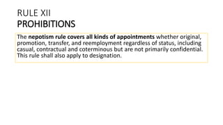 RULE XII
PROHIBITIONS
The nepotism rule covers all kinds of appointments whether original,
promotion, transfer, and reemployment regardless of status, including
casual, contractual and coterminous but are not primarily confidential.
This rule shall also apply to designation.
 