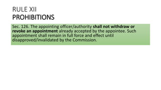 RULE XII
PROHIBITIONS
Sec. 126. The appointing officer/authority shall not withdraw or
revoke an appointment already accepted by the appointee. Such
appointment shall remain in full force and effect until
disapproved/invalidated by the Commission.
 