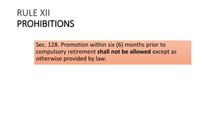 RULE XII
PROHIBITIONS
Sec. 128. Promotion within six (6) months prior to
compulsory retirement shall not be allowed except as
otherwise provided by law.
 