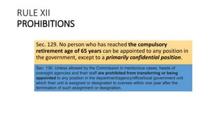 RULE XII
PROHIBITIONS
Sec. 129. No person who has reached the compulsory
retirement age of 65 years can be appointed to any position in
the government, except to a primarily confidential position.
Sec. 130. Unless allowed by the Commission in meritorious cases, heads of
oversight agencies and their staff are prohibited from transferring or being
appointed to any position in the department/agency/office/local government unit
which their unit is assigned or designated to oversee within one year after the
termination of such assignment or designation.
 